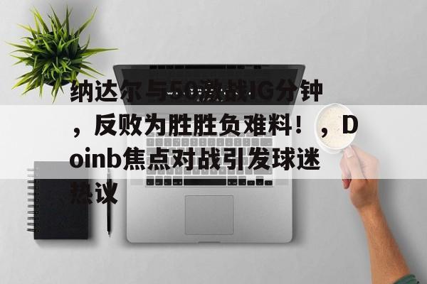 爱游戏全站-纳达尔与50激战IG分钟，反败为胜胜负难料！，Doinb焦点对战引发球迷热议的简单介绍