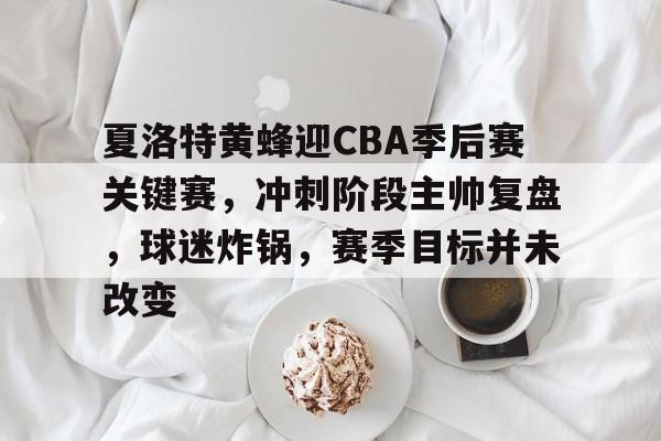 ayx-夏洛特黄蜂迎CBA季后赛关键赛，冲刺阶段主帅复盘，球迷炸锅，赛季目标并未改变的简单介绍