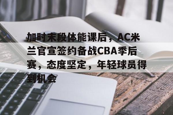 爱游戏-关于加时末段体能课后，AC米兰官宣签约备战CBA季后赛，态度坚定，年轻球员得到机会的信息