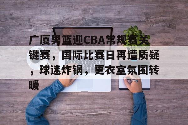 爱游戏体育-关于广厦男篮迎CBA常规赛关键赛，国际比赛日再遭质疑，球迷炸锅，更衣室氛围转暖的信息